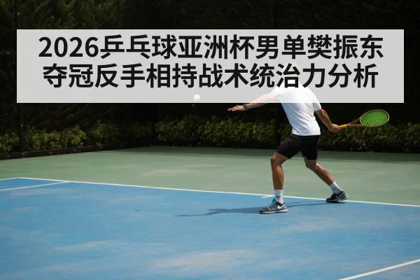 2026乒乓球亚洲杯男单樊振东夺冠反手相持战术统治力分析